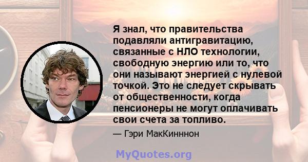 Я знал, что правительства подавляли антигравитацию, связанные с НЛО технологии, свободную энергию или то, что они называют энергией с нулевой точкой. Это не следует скрывать от общественности, когда пенсионеры не могут