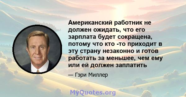 Американский работник не должен ожидать, что его зарплата будет сокращена, потому что кто -то приходит в эту страну незаконно и готов работать за меньшее, чем ему или ей должен заплатить