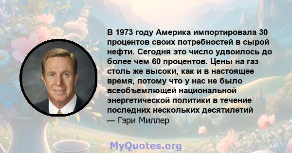 В 1973 году Америка импортировала 30 процентов своих потребностей в сырой нефти. Сегодня это число удвоилось до более чем 60 процентов. Цены на газ столь же высоки, как и в настоящее время, потому что у нас не было