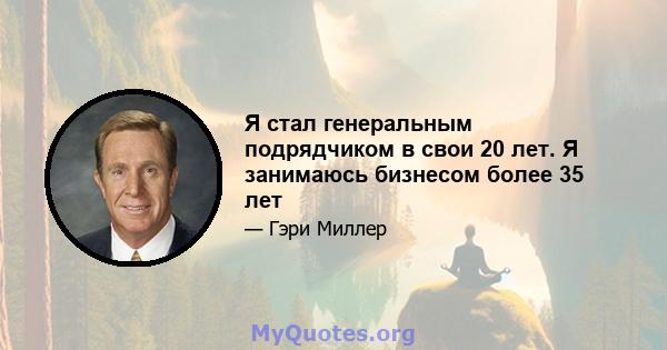 Я стал генеральным подрядчиком в свои 20 лет. Я занимаюсь бизнесом более 35 лет