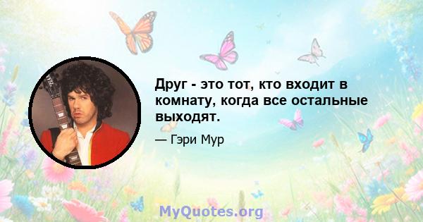 Друг - это тот, кто входит в комнату, когда все остальные выходят.