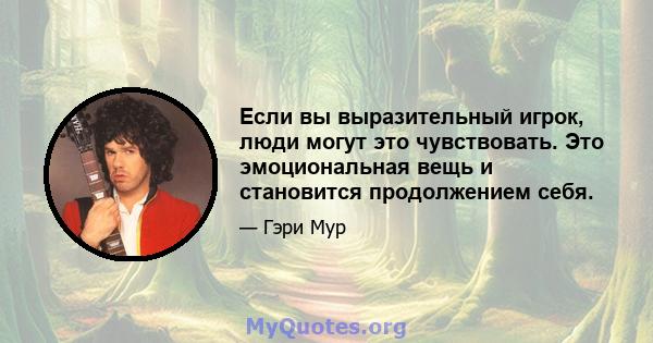 Если вы выразительный игрок, люди могут это чувствовать. Это эмоциональная вещь и становится продолжением себя.