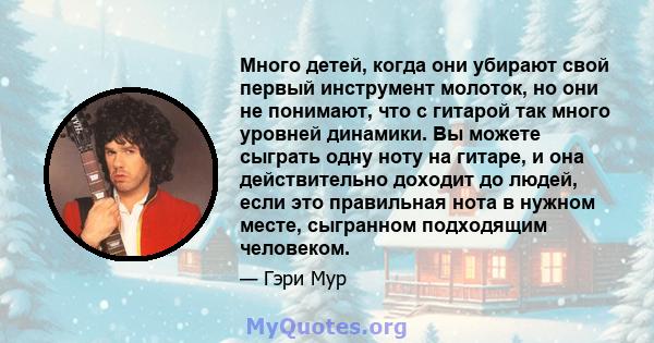 Много детей, когда они убирают свой первый инструмент молоток, но они не понимают, что с гитарой так много уровней динамики. Вы можете сыграть одну ноту на гитаре, и она действительно доходит до людей, если это