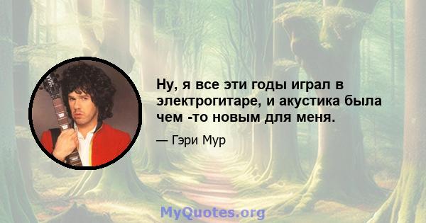 Ну, я все эти годы играл в электрогитаре, и акустика была чем -то новым для меня.