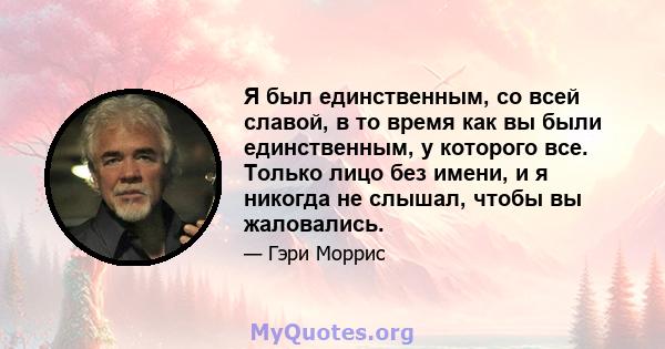 Я был единственным, со всей славой, в то время как вы были единственным, у которого все. Только лицо без имени, и я никогда не слышал, чтобы вы жаловались.