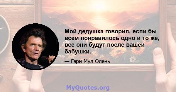 Мой дедушка говорил, если бы всем понравилось одно и то же, все они будут после вашей бабушки.