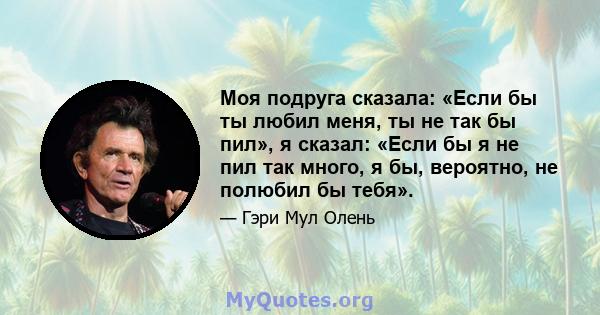 Моя подруга сказала: «Если бы ты любил меня, ты не так бы пил», я сказал: «Если бы я не пил так много, я бы, вероятно, не полюбил бы тебя».