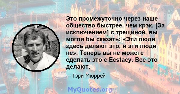 Это промежуточно через наше общество быстрее, чем крэк. [За исключением] с трещиной, вы могли бы сказать: «Эти люди здесь делают это, и эти люди не». Теперь вы не можете сделать это с Ecstacy. Все это делают.