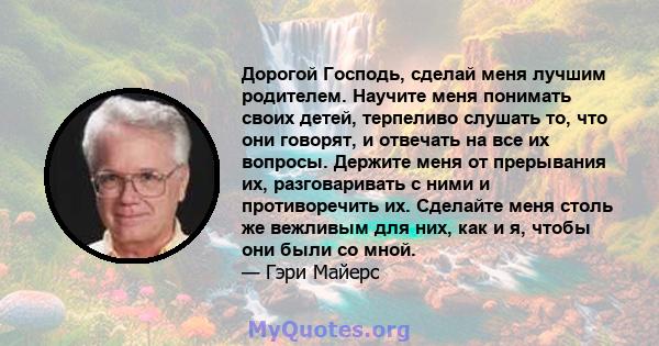 Дорогой Господь, сделай меня лучшим родителем. Научите меня понимать своих детей, терпеливо слушать то, что они говорят, и отвечать на все их вопросы. Держите меня от прерывания их, разговаривать с ними и противоречить