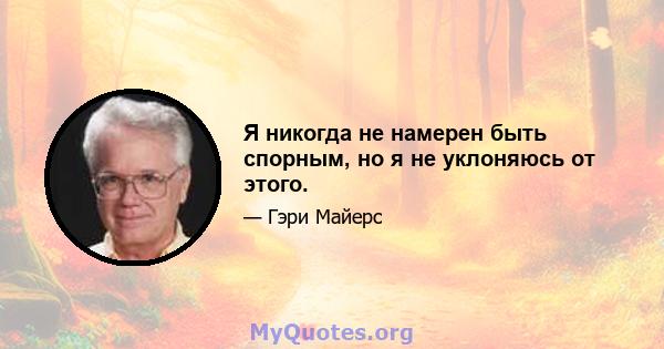 Я никогда не намерен быть спорным, но я не уклоняюсь от этого.