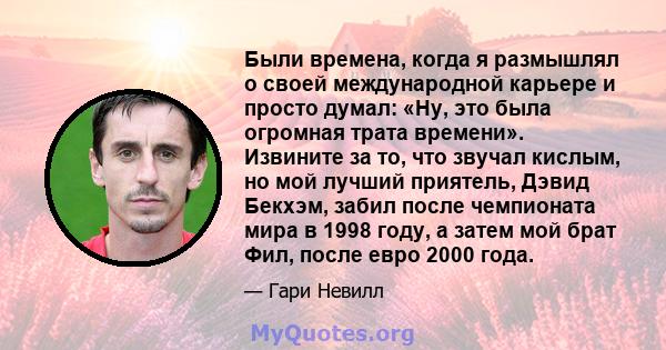 Были времена, когда я размышлял о своей международной карьере и просто думал: «Ну, это была огромная трата времени». Извините за то, что звучал кислым, но мой лучший приятель, Дэвид Бекхэм, забил после чемпионата мира в 