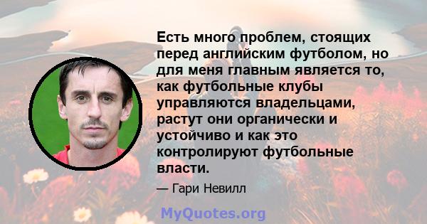 Есть много проблем, стоящих перед английским футболом, но для меня главным является то, как футбольные клубы управляются владельцами, растут они органически и устойчиво и как это контролируют футбольные власти.