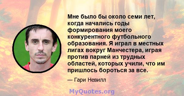 Мне было бы около семи лет, когда начались годы формирования моего конкурентного футбольного образования. Я играл в местных лигах вокруг Манчестера, играя против парней из трудных областей, которых учили, что им