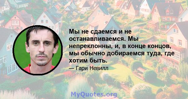 Мы не сдаемся и не останавливаемся. Мы непреклонны, и, в конце концов, мы обычно добираемся туда, где хотим быть.