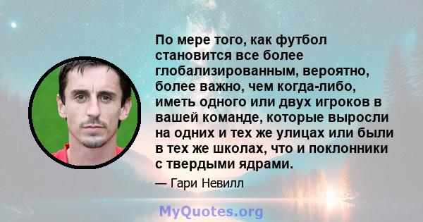 По мере того, как футбол становится все более глобализированным, вероятно, более важно, чем когда-либо, иметь одного или двух игроков в вашей команде, которые выросли на одних и тех же улицах или были в тех же школах,