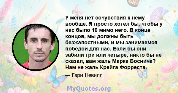 У меня нет сочувствия к нему вообще. Я просто хотел бы, чтобы у нас было 10 мимо него. В конце концов, мы должны быть безжалостными, и мы занимаемся победой для нас. Если бы они забили три или четыре, никто бы не