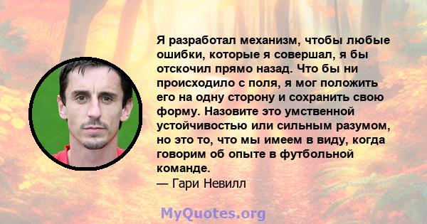 Я разработал механизм, чтобы любые ошибки, которые я совершал, я бы отскочил прямо назад. Что бы ни происходило с поля, я мог положить его на одну сторону и сохранить свою форму. Назовите это умственной устойчивостью