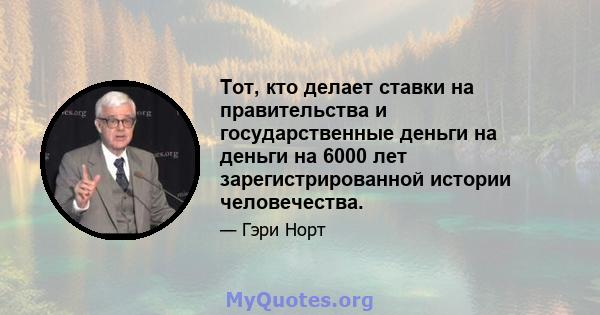 Тот, кто делает ставки на правительства и государственные деньги на деньги на 6000 лет зарегистрированной истории человечества.