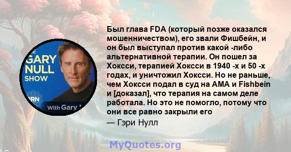 Был глава FDA (который позже оказался мошенничеством), его звали Фишбейн, и он был выступал против какой -либо альтернативной терапии. Он пошел за Хоксси, терапией Хоксси в 1940 -х и 50 -х годах, и уничтожил Хоксси. Но