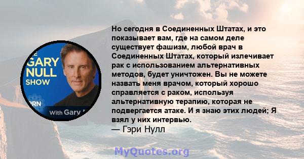 Но сегодня в Соединенных Штатах, и это показывает вам, где на самом деле существует фашизм, любой врач в Соединенных Штатах, который излечивает рак с использованием альтернативных методов, будет уничтожен. Вы не можете