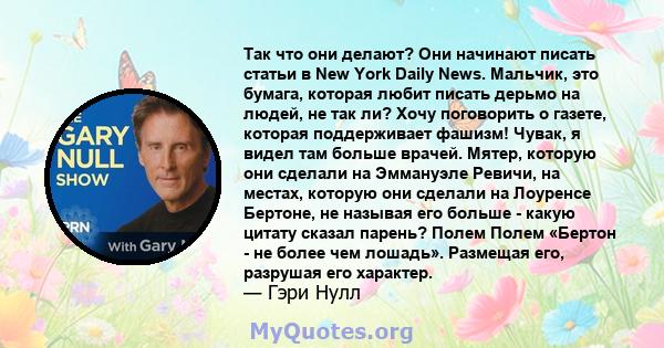 Так что они делают? Они начинают писать статьи в New York Daily News. Мальчик, это бумага, которая любит писать дерьмо на людей, не так ли? Хочу поговорить о газете, которая поддерживает фашизм! Чувак, я видел там