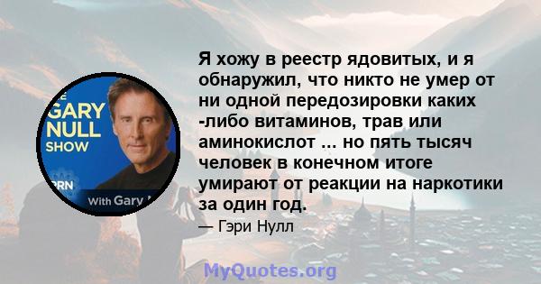 Я хожу в реестр ядовитых, и я обнаружил, что никто не умер от ни одной передозировки каких -либо витаминов, трав или аминокислот ... но пять тысяч человек в конечном итоге умирают от реакции на наркотики за один год.