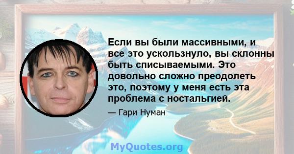 Если вы были массивными, и все это ускользнуло, вы склонны быть списываемыми. Это довольно сложно преодолеть это, поэтому у меня есть эта проблема с ностальгией.