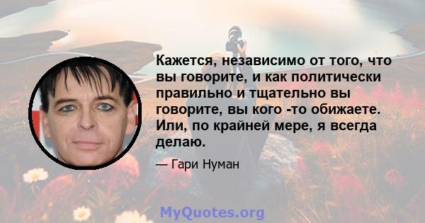 Кажется, независимо от того, что вы говорите, и как политически правильно и тщательно вы говорите, вы кого -то обижаете. Или, по крайней мере, я всегда делаю.