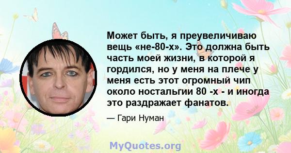 Может быть, я преувеличиваю вещь «не-80-х». Это должна быть часть моей жизни, в которой я гордился, но у меня на плече у меня есть этот огромный чип около ностальгии 80 -х - и иногда это раздражает фанатов.