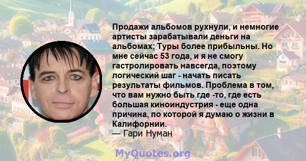 Продажи альбомов рухнули, и немногие артисты зарабатывали деньги на альбомах; Туры более прибыльны. Но мне сейчас 53 года, и я не смогу гастролировать навсегда, поэтому логический шаг - начать писать результаты фильмов. 