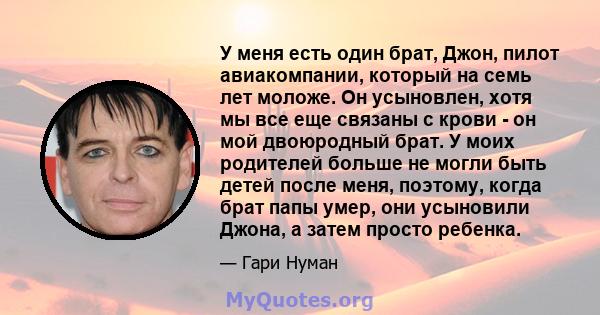 У меня есть один брат, Джон, пилот авиакомпании, который на семь лет моложе. Он усыновлен, хотя мы все еще связаны с крови - он мой двоюродный брат. У моих родителей больше не могли быть детей после меня, поэтому, когда 