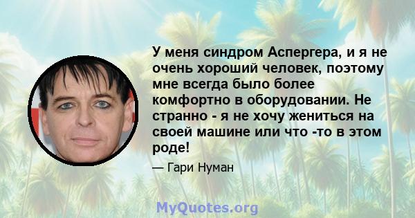 У меня синдром Аспергера, и я не очень хороший человек, поэтому мне всегда было более комфортно в оборудовании. Не странно - я не хочу жениться на своей машине или что -то в этом роде!