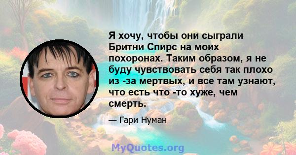 Я хочу, чтобы они сыграли Бритни Спирс на моих похоронах. Таким образом, я не буду чувствовать себя так плохо из -за мертвых, и все там узнают, что есть что -то хуже, чем смерть.