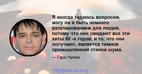 Я иногда задаюсь вопросом, могу ли я быть немного разочарованием для людей, потому что они ожидают все эти хиты 80 -х годов, и то, что они получают, является темной промышленной стеной шума.