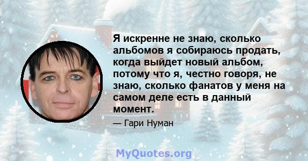 Я искренне не знаю, сколько альбомов я собираюсь продать, когда выйдет новый альбом, потому что я, честно говоря, не знаю, сколько фанатов у меня на самом деле есть в данный момент.