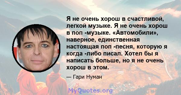 Я не очень хорош в счастливой, легкой музыке. Я не очень хорош в поп -музыке. «Автомобили», наверное, единственная настоящая поп -песня, которую я когда -либо писал. Хотел бы я написать больше, но я не очень хорош в