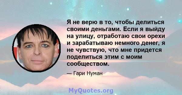 Я не верю в то, чтобы делиться своими деньгами. Если я выйду на улицу, отработаю свои орехи и зарабатываю немного денег, я не чувствую, что мне придется поделиться этим с моим сообществом.