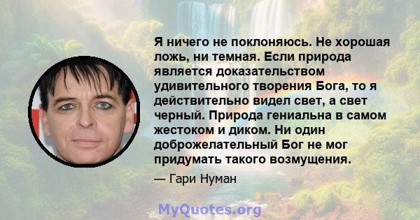 Я ничего не поклоняюсь. Не хорошая ложь, ни темная. Если природа является доказательством удивительного творения Бога, то я действительно видел свет, а свет черный. Природа гениальна в самом жестоком и диком. Ни один