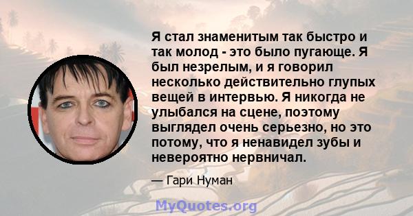 Я стал знаменитым так быстро и так молод - это было пугающе. Я был незрелым, и я говорил несколько действительно глупых вещей в интервью. Я никогда не улыбался на сцене, поэтому выглядел очень серьезно, но это потому,