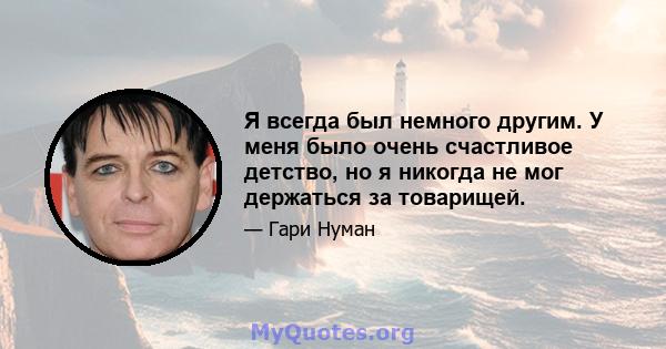 Я всегда был немного другим. У меня было очень счастливое детство, но я никогда не мог держаться за товарищей.