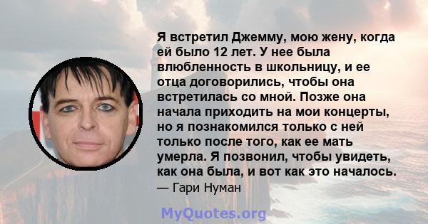 Я встретил Джемму, мою жену, когда ей было 12 лет. У нее была влюбленность в школьницу, и ее отца договорились, чтобы она встретилась со мной. Позже она начала приходить на мои концерты, но я познакомился только с ней