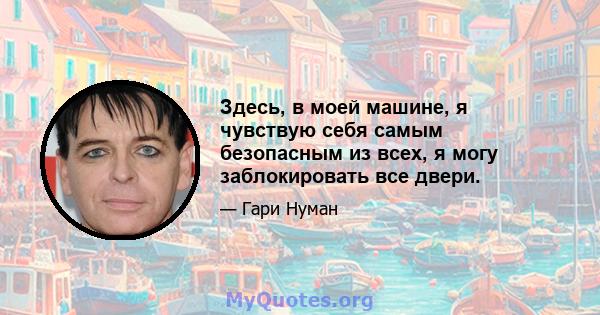 Здесь, в моей машине, я чувствую себя самым безопасным из всех, я могу заблокировать все двери.