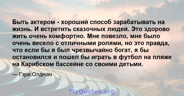 Быть актером - хороший способ зарабатывать на жизнь. И встретить сказочных людей. Это здорово жить очень комфортно. Мне повезло, мне было очень весело с отличными ролями, но это правда, что если бы я был чрезвычайно