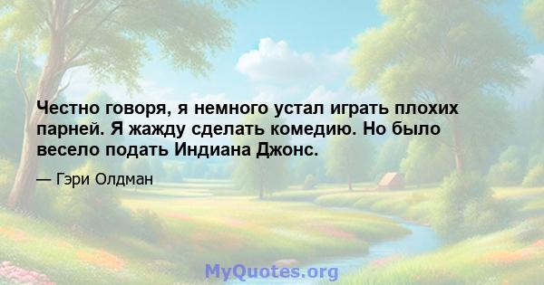 Честно говоря, я немного устал играть плохих парней. Я жажду сделать комедию. Но было весело подать Индиана Джонс.