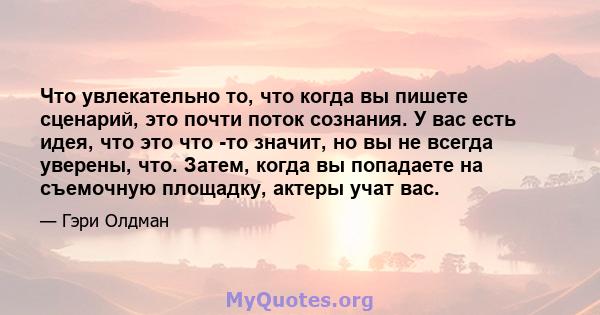 Что увлекательно то, что когда вы пишете сценарий, это почти поток сознания. У вас есть идея, что это что -то значит, но вы не всегда уверены, что. Затем, когда вы попадаете на съемочную площадку, актеры учат вас.