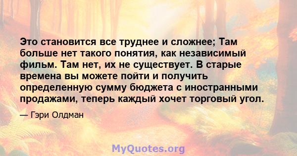 Это становится все труднее и сложнее; Там больше нет такого понятия, как независимый фильм. Там нет, их не существует. В старые времена вы можете пойти и получить определенную сумму бюджета с иностранными продажами,