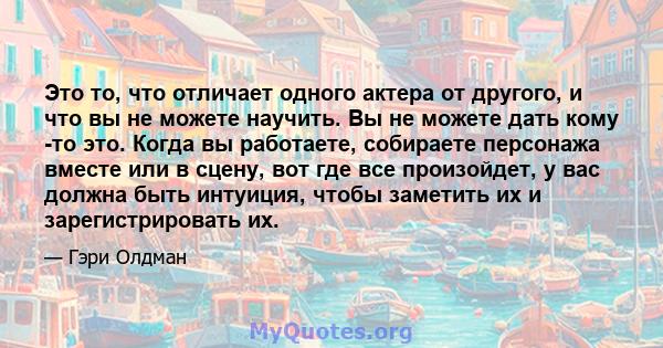 Это то, что отличает одного актера от другого, и что вы не можете научить. Вы не можете дать кому -то это. Когда вы работаете, собираете персонажа вместе или в сцену, вот где все произойдет, у вас должна быть интуиция,