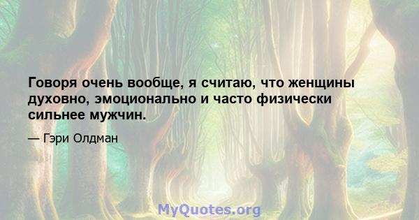 Говоря очень вообще, я считаю, что женщины духовно, эмоционально и часто физически сильнее мужчин.