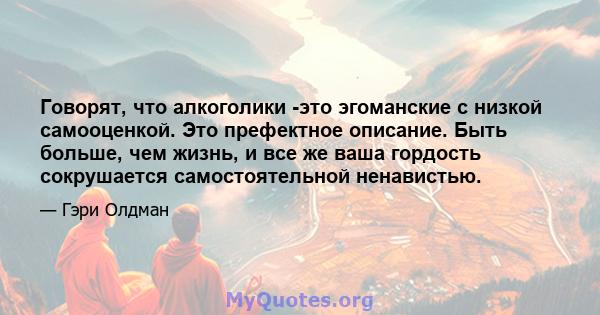 Говорят, что алкоголики -это эгоманские с низкой самооценкой. Это префектное описание. Быть больше, чем жизнь, и все же ваша гордость сокрушается самостоятельной ненавистью.