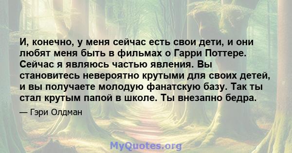 И, конечно, у меня сейчас есть свои дети, и они любят меня быть в фильмах о Гарри Поттере. Сейчас я являюсь частью явления. Вы становитесь невероятно крутыми для своих детей, и вы получаете молодую фанатскую базу. Так